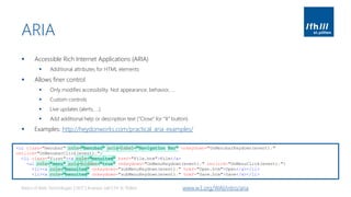 ARIA
▪ Accessible Rich Internet Applications (ARIA)
▪ Additional attributes for HTML elements
▪ Allows finer control
▪ Only modifies accessibility. Not appearance, behavior, …
▪ Custom controls
▪ Live updates (alerts, …)
▪ Add additional help or description text (“Close” for “X” button)
▪ Examples: http://heydonworks.com/practical_aria_examples/
Basics of Web Technologies | 2017 | Andreas Jakl | FH St. Pölten www.w3.org/WAI/intro/aria
<ul class="menubar" role="menubar" aria-label="Navigation Bar" onkeydown="OnMenubarKeydown(event);"
onclick="OnMenubarClick(event);">
<li class="first"><a role="menuitem" href="File.htm">File</a>
<ul role="menu" aria-hidden="true" onkeydown="OnMenuKeydown(event);" onclick="OnMenuClick(event);">
<li><a role="menuitem" onkeydown="subMenuKeydown(event);" href="Open.htm">Open</a></li>
<li><a role="menuitem" onkeydown="subMenuKeydown(event);" href="Save.htm">Save</a></li>
 