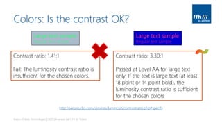Colors: Is the contrast OK?
Basics of Web Technologies | 2017 | Andreas Jakl | FH St. Pölten
Large text sample
Regular text sample
Large text sample
Regular text sample
Contrast ratio: 1.41:1
Fail: The luminosity contrast ratio is
insufficient for the chosen colors.
http://juicystudio.com/services/luminositycontrastratio.php#specify
Contrast ratio: 3.30:1
Passed at Level AA for large text
only: If the text is large text (at least
18 point or 14 point bold), the
luminosity contrast ratio is sufficient
for the chosen colors
 