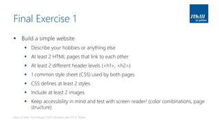 Final Exercise 1
▪ Build a simple website
▪ Describe your hobbies or anything else
▪ At least 2 HTML pages that link to each other
▪ At least 2 different header levels (<h1>, <h2>)
▪ 1 common style sheet (CSS) used by both pages
▪ CSS defines at least 2 styles
▪ Include at least 2 images
▪ Keep accessibility in mind and test with screen reader! (color combinations, page
structure)
Basics of Web Technologies | 2017 | Andreas Jakl | FH St. Pölten
 