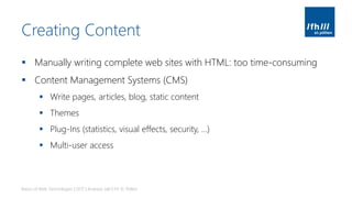 Creating Content
▪ Manually writing complete web sites with HTML: too time-consuming
▪ Content Management Systems (CMS)
▪ Write pages, articles, blog, static content
▪ Themes
▪ Plug-Ins (statistics, visual effects, security, …)
▪ Multi-user access
Basics of Web Technologies | 2017 | Andreas Jakl | FH St. Pölten
 