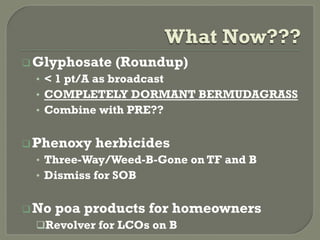 What Now???
 Glyphosate   (Roundup)
 •  < 1 pt/A as broadcast
 •  COMPLETELY DORMANT BERMUDAGRASS
 •  Combine with PRE??


 Phenoxy   herbicides
 •  Three-Way/Weed-B-Gone on TF and B
 •  Dismiss for SOB


 No   poa products for homeowners
  Revolver for LCOs on B
 