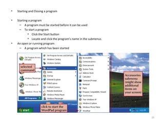 • Starting and Closing a program
• Starting a program
– A program must be started before it can be used
– To start a program
• Click the Start button
• Locate and click the program’s name in the submenus
• An open or running program
– A program which has been started
10
 