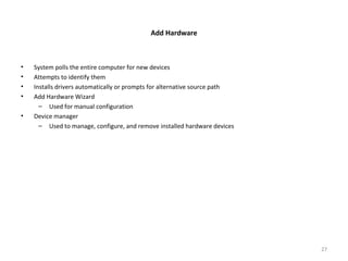 Add Hardware
• System polls the entire computer for new devices
• Attempts to identify them
• Installs drivers automatically or prompts for alternative source path
• Add Hardware Wizard
– Used for manual configuration
• Device manager
– Used to manage, configure, and remove installed hardware devices
27
 