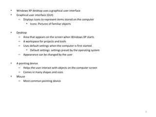• Windows XP desktop uses a graphical user interface
• Graphical user interface (GUI)
– Displays icons to represent items stored on the computer
• Icons: Pictures of familiar objects
• Desktop
– Area that appears on the screen when Windows XP starts
– A workspace for projects and tools
– Uses default settings when the computer is first started
• Default settings: settings preset by the operating system
– Appearance can be changed by the user
• A pointing device
– Helps the user interact with objects on the computer screen
– Comes in many shapes and sizes
• Mouse
– Most common pointing device
3
 