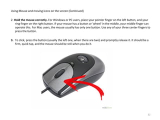 Using Mouse and moving icons on the screen (Continued)
2. Hold the mouse correctly. For Windows or PC users, place your pointer finger on the left button, and your
ring finger on the right button. If your mouse has a button or 'wheel' in the middle, your middle finger can
operate this. For Mac users, the mouse usually has only one button. Use any of your three center fingers to
press the button.
3. To click, press the button (usually the left one, when there are two) and promptly release it. It should be a
firm, quick tap, and the mouse should be still when you do it.
32
 