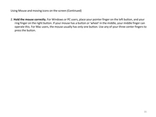 Using Mouse and moving icons on the screen (Continued)
2. Hold the mouse correctly. For Windows or PC users, place your pointer finger on the left button, and your
ring finger on the right button. If your mouse has a button or 'wheel' in the middle, your middle finger can
operate this. For Mac users, the mouse usually has only one button. Use any of your three center fingers to
press the button.
35
 