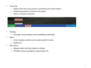 • ScreenTips
– Appear when the mouse pointer is positioned over certain objects
– Display the purpose or function of the object
– Figure 1-3 shows a ScreenTip
• Clicking
– Pressing a mouse button and immediately releasing it
• Menu
– A list of options which can be used to perform tasks
– Submenus
• Start menu
– Appears when the Start button is clicked
– Provides access to programs, documents, etc.
4
 