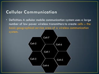• Definition: A cellular mobile communication system uses a large
number of low power wireless transmitters to create cells :- the
basic geographical service area of a wireless communication
system.
Cell-1
Cell-7
Cell-6
Cell-5
Cell-4
Cell-3
Cell-2
 