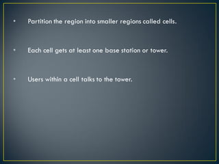 • Partition the region into smaller regions called cells.
• Each cell gets at least one base station or tower.
• Users within a cell talks to the tower.
 