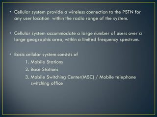 • Cellular system provide a wireless connection to the PSTN for
any user location within the radio range of the system.
• Cellular system accommodate a large number of users over a
large geographic area, within a limited frequency spectrum.
• Basic cellular system consists of
1. Mobile Stations
2. Base Stations
3. Mobile Switching Center(MSC) / Mobile telephone
switching office
 