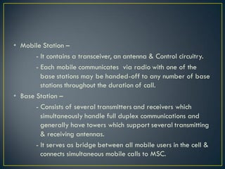 • Mobile Station –
- It contains a transceiver, an antenna & Control circuitry.
- Each mobile communicates via radio with one of the
base stations may be handed-off to any number of base
stations throughout the duration of call.
• Base Station –
- Consists of several transmitters and receivers which
simultaneously handle full duplex communications and
generally have towers which support several transmitting
& receiving antennas.
- It serves as bridge between all mobile users in the cell &
connects simultaneous mobile calls to MSC.
 
