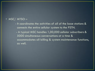 • MSC/ MTSO –
- It coordinates the activities of all of the base stations &
connects the entire cellular system to the PSTN.
- A typical MSC handles 1,00,000 cellular subscribers &
5000 simultaneous conversations at a time &
accommodates all billing & system maintenance functions,
as well.
 