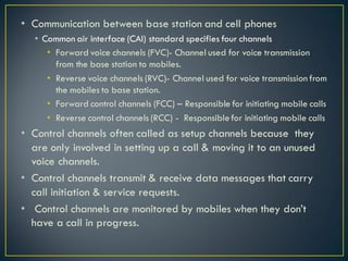 • Communication between base station and cell phones
• Common air interface (CAI) standard specifies four channels
• Forward voice channels (FVC)- Channel used for voice transmission
from the base station to mobiles.
• Reverse voice channels (RVC)- Channel used for voice transmission from
the mobiles to base station.
• Forward control channels (FCC) – Responsible for initiating mobile calls
• Reverse control channels (RCC) - Responsiblefor initiating mobile calls
• Control channels often called as setup channels because they
are only involved in setting up a call & moving it to an unused
voice channels.
• Control channels transmit & receive data messages that carry
call initiation & service requests.
• Control channels are monitored by mobiles when they don’t
have a call in progress.
 