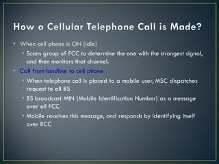 • When cell phone is ON (idle)
• Scans group of FCC to determine the one with the strongest signal,
and then monitors that channel.
• Call from landline to cell phone
• When telephone call is placed to a mobile user, MSC dispatches
request to all BS
• BS broadcast MIN (Mobile Identification Number) as a message
over all FCC
• Mobile receives this message, and responds by identifying itself
over RCC
 
