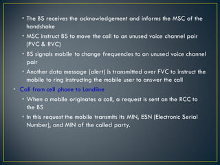 • The BS receives the acknowledgement and informs the MSC of the
handshake
• MSC instruct BS to move the call to an unused voice channel pair
(FVC & RVC)
• BS signals mobile to change frequencies to an unused voice channel
pair
• Another data message (alert) is transmitted over FVC to instruct the
mobile to ring instructing the mobile user to answer the call
• Call from cell phone to Landline
• When a mobile originates a call, a request is sent on the RCC to
the BS
• In this request the mobile transmits its MIN, ESN (Electronic Serial
Number), and MIN of the called party.
 