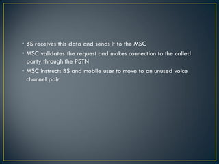 • BS receives this data and sends it to the MSC
• MSC validates the request and makes connection to the called
party through the PSTN
• MSC instructs BS and mobile user to move to an unused voice
channel pair
 