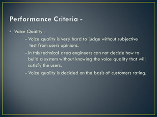 • Voice Quality -
- Voice quality is very hard to judge without subjective
test from users opinions.
- In this technical area engineers can not decide how to
build a system without knowing the voice quality that will
satisfy the users.
- Voice quality is decided on the basis of customers rating.
 