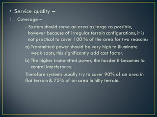 • Service quality –
1. Coverage –
- System should serve an area as large as possible,
however because of irregular terrain configurations, it is
not practical to cover 100 % of the area for two reasons:
a) Transmitted power should be very high to illuminate
weak spots, this significantly add cost factor.
b) The higher transmitted power, the harder it becomes to
control interference.
Therefore systems usually try to cover 90% of an area in
flat terrain & 75% of an area in hilly terrain.
 
