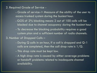 2. Required Grade of Service -
- Grade of service-> Measure of the ability of the user to
access trunked system during the busiest hour.
- GOS of 2% blocking means 2 out of 100 calls will be
blocked due to channel occupancy during the busiest hour
- To decrease the blocking probability requires a good
system plan and a sufficient number of radio channels.
3. Number of Dropped Calls –
- During Q calls in an hour, if a call is dropped and Q-1
calls are completed, then the call drop rate is 1/Q.
- This drop rate must be kept low.
- A high drop rate is caused by either coverage problems
or handoff problems related to inadequate channel
availability.
 