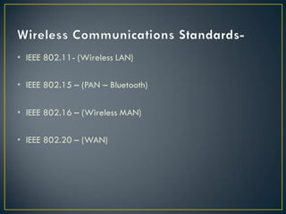 • IEEE 802.11- (Wireless LAN)
• IEEE 802.15 – (PAN – Bluetooth)
• IEEE 802.16 – (Wireless MAN)
• IEEE 802.20 – (WAN)
 