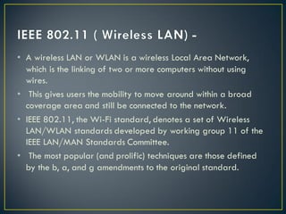 • A wireless LAN or WLAN is a wireless Local Area Network,
which is the linking of two or more computers without using
wires.
• This gives users the mobility to move around within a broad
coverage area and still be connected to the network.
• IEEE 802.11, the Wi-Fi standard, denotes a set of Wireless
LAN/WLAN standards developed by working group 11 of the
IEEE LAN/MAN Standards Committee.
• The most popular (and prolific) techniques are those defined
by the b, a, and g amendments to the original standard.
 