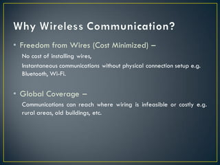 • Freedom from Wires (Cost Minimized) –
No cost of installing wires,
Instantaneous communications without physical connection setup e.g.
Bluetooth, Wi-Fi.
• Global Coverage –
Communications can reach where wiring is infeasible or costly e.g.
rural areas, old buildings, etc.
 