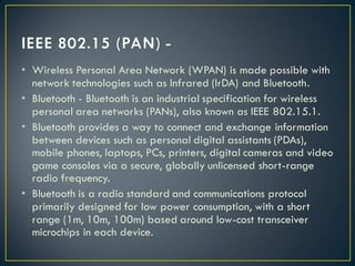 • Wireless Personal Area Network (WPAN) is made possible with
network technologies such as Infrared (IrDA) and Bluetooth.
• Bluetooth - Bluetooth is an industrial specification for wireless
personal area networks (PANs), also known as IEEE 802.15.1.
• Bluetooth provides a way to connect and exchange information
between devices such as personal digital assistants (PDAs),
mobile phones, laptops, PCs, printers, digital cameras and video
game consoles via a secure, globally unlicensed short-range
radio frequency.
• Bluetooth is a radio standard and communications protocol
primarily designed for low power consumption, with a short
range (1m, 10m, 100m) based around low-cost transceiver
microchips in each device.
 