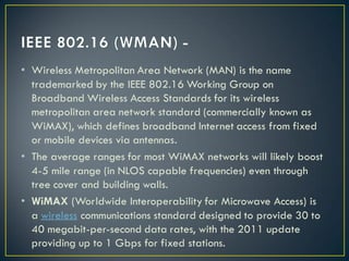 • Wireless Metropolitan Area Network (MAN) is the name
trademarked by the IEEE 802.16 Working Group on
Broadband Wireless Access Standards for its wireless
metropolitan area network standard (commercially known as
WiMAX), which defines broadband Internet access from fixed
or mobile devices via antennas.
• The average ranges for most WiMAX networks will likely boost
4-5 mile range (in NLOS capable frequencies) even through
tree cover and building walls.
• WiMAX (Worldwide Interoperability for Microwave Access) is
a wireless communications standard designed to provide 30 to
40 megabit-per-second data rates, with the 2011 update
providing up to 1 Gbps for fixed stations.
 