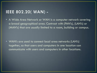 • A Wide Area Network or WAN is a computer network covering
a broad geographical area. Contrast with (PAN’s), (LAN’s) or
(MAN’s) that are usually limited to a room, building or campus.
• WAN’s are used to connect local area networks (LAN’s)
together, so that users and computers in one location can
communicate with users and computers in other locations.
 