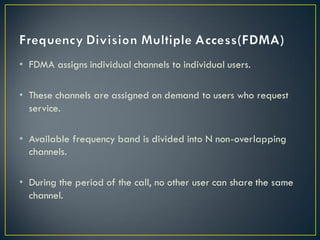 • FDMA assigns individual channels to individual users.
• These channels are assigned on demand to users who request
service.
• Available frequency band is divided into N non-overlapping
channels.
• During the period of the call, no other user can share the same
channel.
 