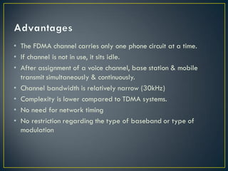 • The FDMA channel carries only one phone circuit at a time.
• If channel is not in use, it sits idle.
• After assignment of a voice channel, base station & mobile
transmit simultaneously & continuously.
• Channel bandwidth is relatively narrow (30kHz)
• Complexity is lower compared to TDMA systems.
• No need for network timing
• No restriction regarding the type of baseband or type of
modulation
 