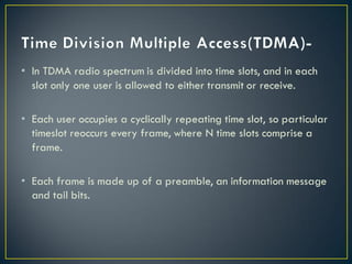 • In TDMA radio spectrum is divided into time slots, and in each
slot only one user is allowed to either transmit or receive.
• Each user occupies a cyclically repeating time slot, so particular
timeslot reoccurs every frame, where N time slots comprise a
frame.
• Each frame is made up of a preamble, an information message
and tail bits.
 