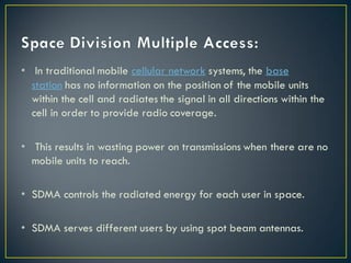 • In traditional mobile cellular network systems, the base
station has no information on the position of the mobile units
within the cell and radiates the signal in all directions within the
cell in order to provide radio coverage.
• This results in wasting power on transmissions when there are no
mobile units to reach.
• SDMA controls the radiated energy for each user in space.
• SDMA serves different users by using spot beam antennas.
 