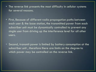 • The reverse link presents the most difficulty in cellular systems
for several reasons.
• First, Because of different radio propagation paths between
each user & the base station, the transmitted power from each
subscriber unit must be dynamically controlled to prevent any
single user from driving up the interference level for all other
users.
• Second, transmit power is limited by battery consumption at the
subscriber unit , therefore there are limits on the degree to
which power may be controlled on the reverse link.
 