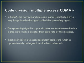 • In CDMA, the narrowband message signal is multiplied by a
very large bandwidth signal called the spreading signal.
• The spreading signal is a pseudo noise code sequence that has
a chip rate which is greater than data rate of the message.
• Each user has its own pseudorandom code word which is
approximately orthogonal to all other codewords.
 