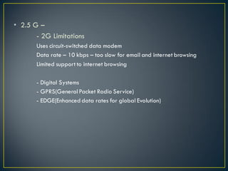 • 2.5 G –
- 2G Limitations
Uses circuit-switched data modem
Data rate – 10 kbps – too slow for email and internet browsing
Limited support to internet browsing
- Digital Systems
- GPRS(General Packet Radio Service)
- EDGE(Enhanced data rates for global Evolution)
 