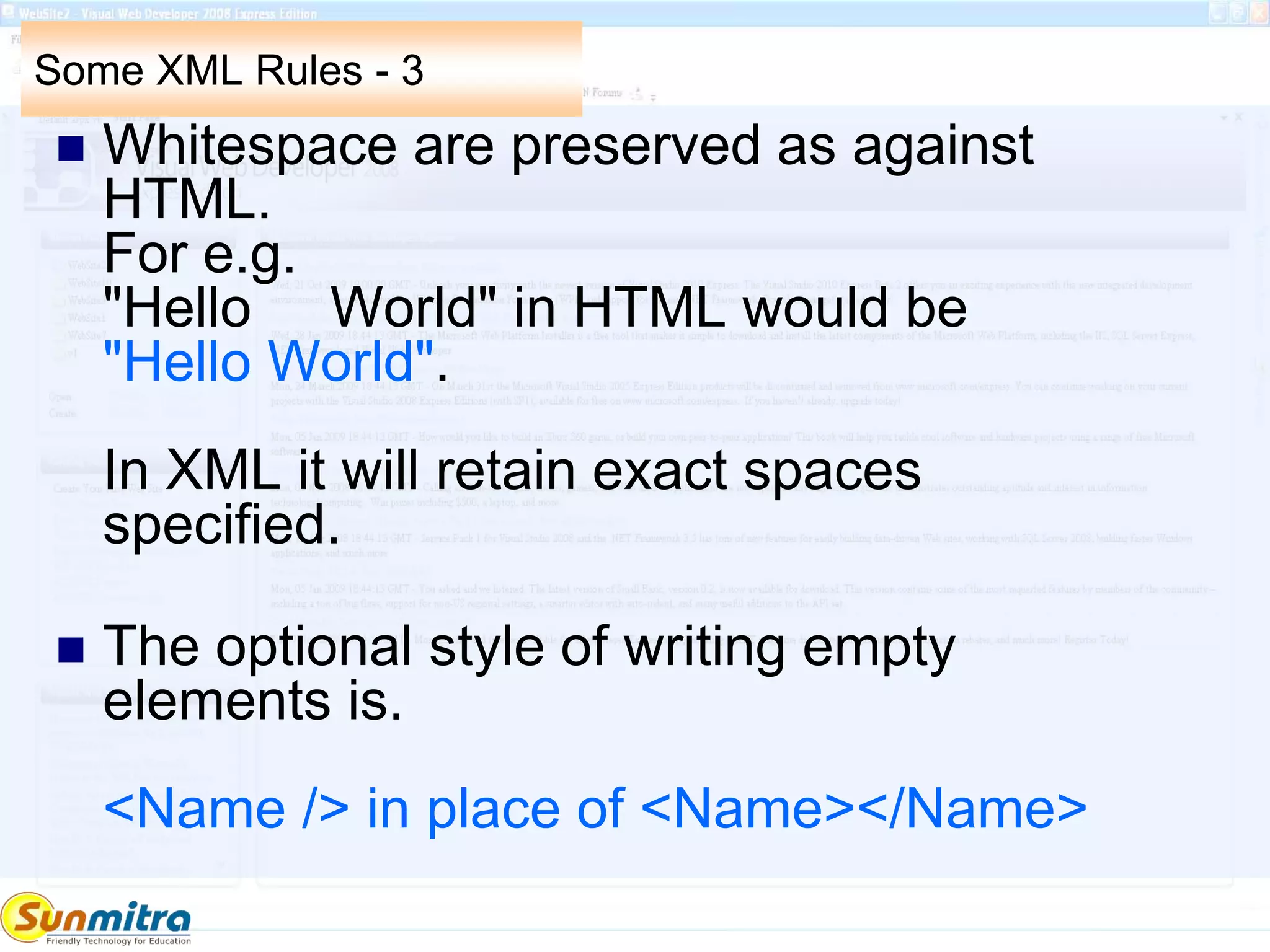 Some XML Rules - 3
 Whitespace are preserved as against
HTML.
For e.g.
"Hello World" in HTML would be
"Hello World".
In XML it will retain exact spaces
specified.
 The optional style of writing empty
elements is.
<Name /> in place of <Name></Name>
 