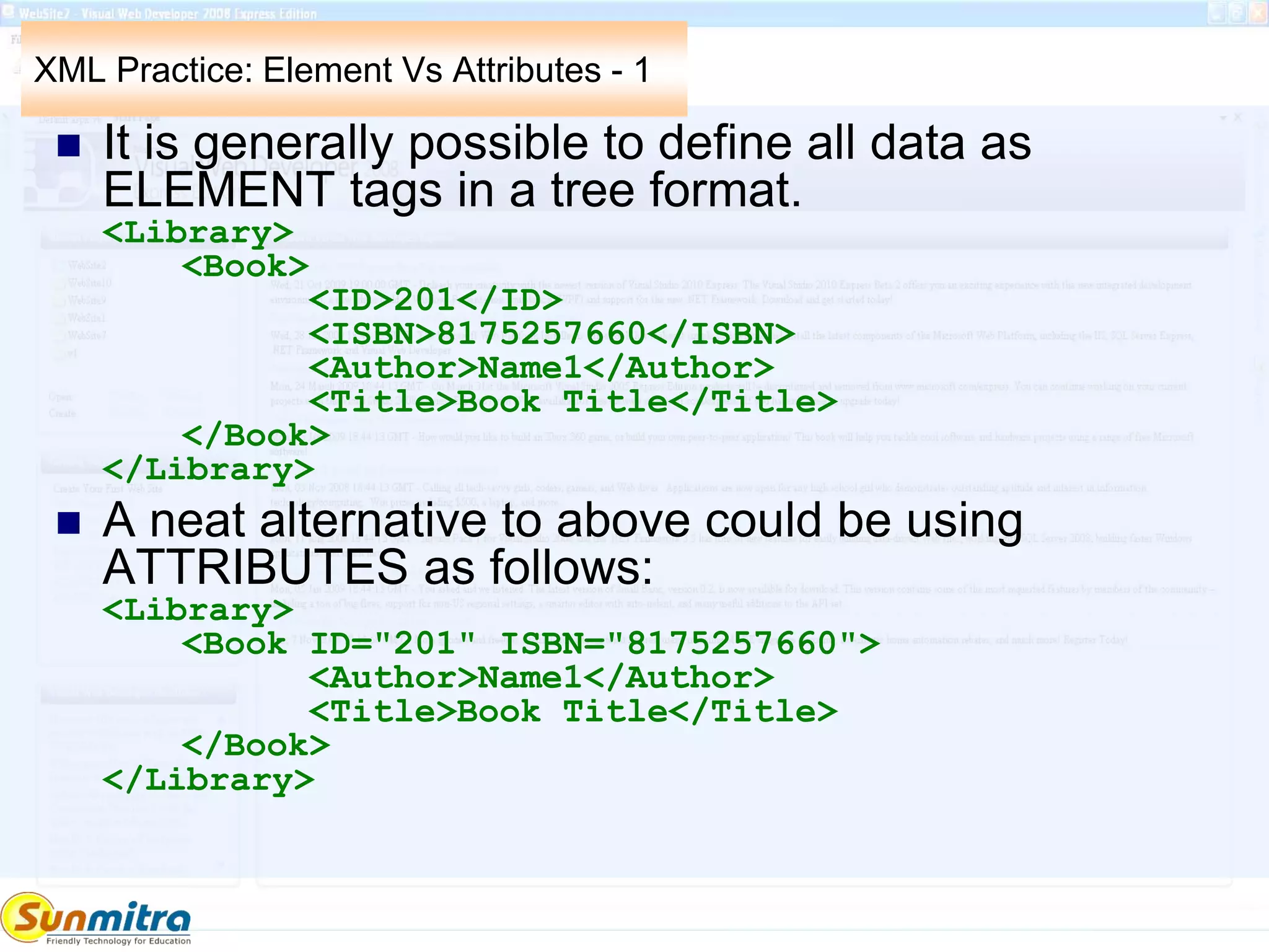 XML Practice: Element Vs Attributes - 1
 It is generally possible to define all data as
ELEMENT tags in a tree format.
<Library>
<Book>
<ID>201</ID>
<ISBN>8175257660</ISBN>
<Author>Name1</Author>
<Title>Book Title</Title>
</Book>
</Library>
 A neat alternative to above could be using
ATTRIBUTES as follows:
<Library>
<Book ID="201" ISBN="8175257660">
<Author>Name1</Author>
<Title>Book Title</Title>
</Book>
</Library>
 