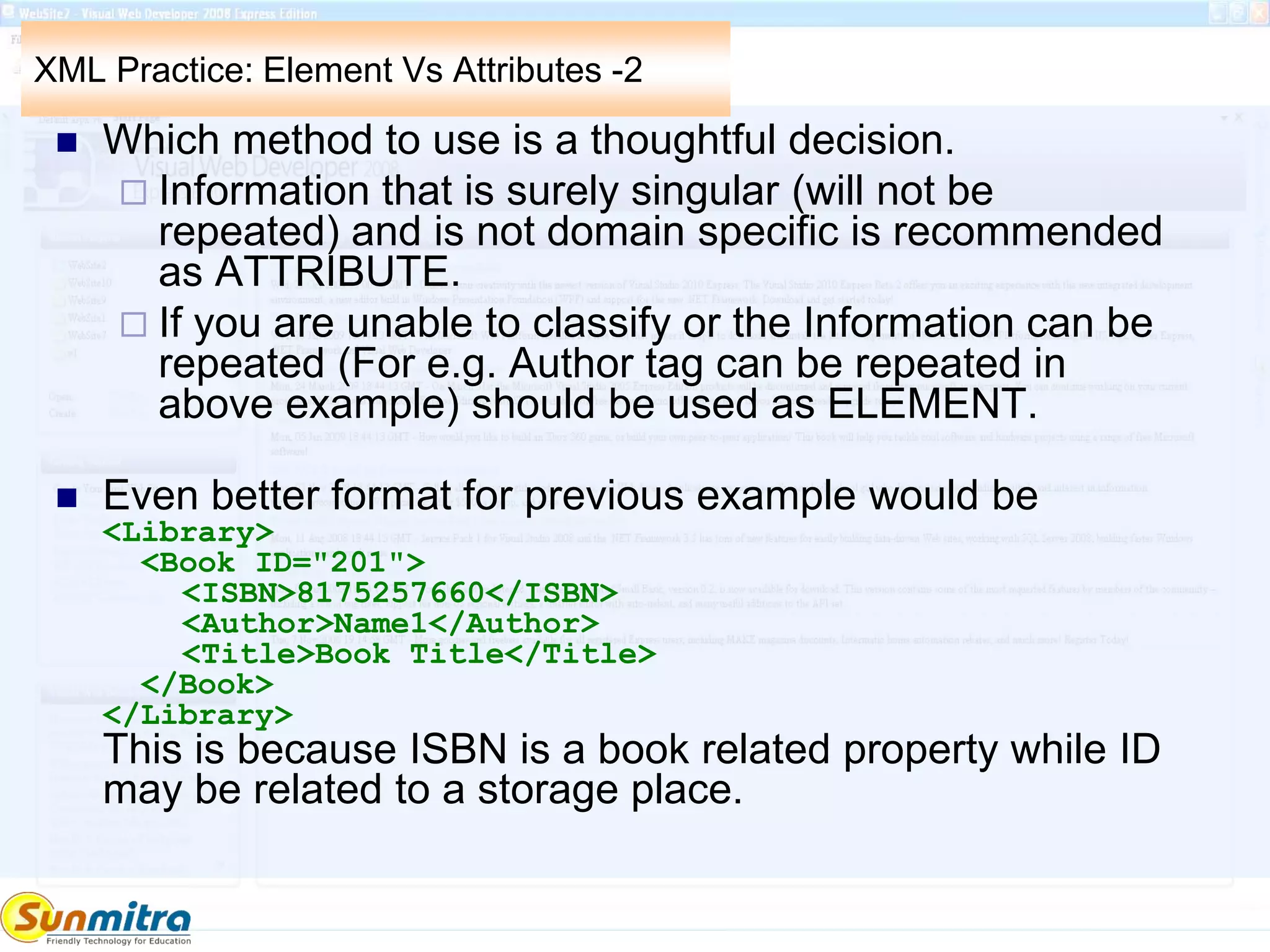 XML Practice: Element Vs Attributes -2
 Which method to use is a thoughtful decision.
 Information that is surely singular (will not be
repeated) and is not domain specific is recommended
as ATTRIBUTE.
 If you are unable to classify or the Information can be
repeated (For e.g. Author tag can be repeated in
above example) should be used as ELEMENT.
 Even better format for previous example would be
<Library>
<Book ID="201">
<ISBN>8175257660</ISBN>
<Author>Name1</Author>
<Title>Book Title</Title>
</Book>
</Library>
This is because ISBN is a book related property while ID
may be related to a storage place.
 