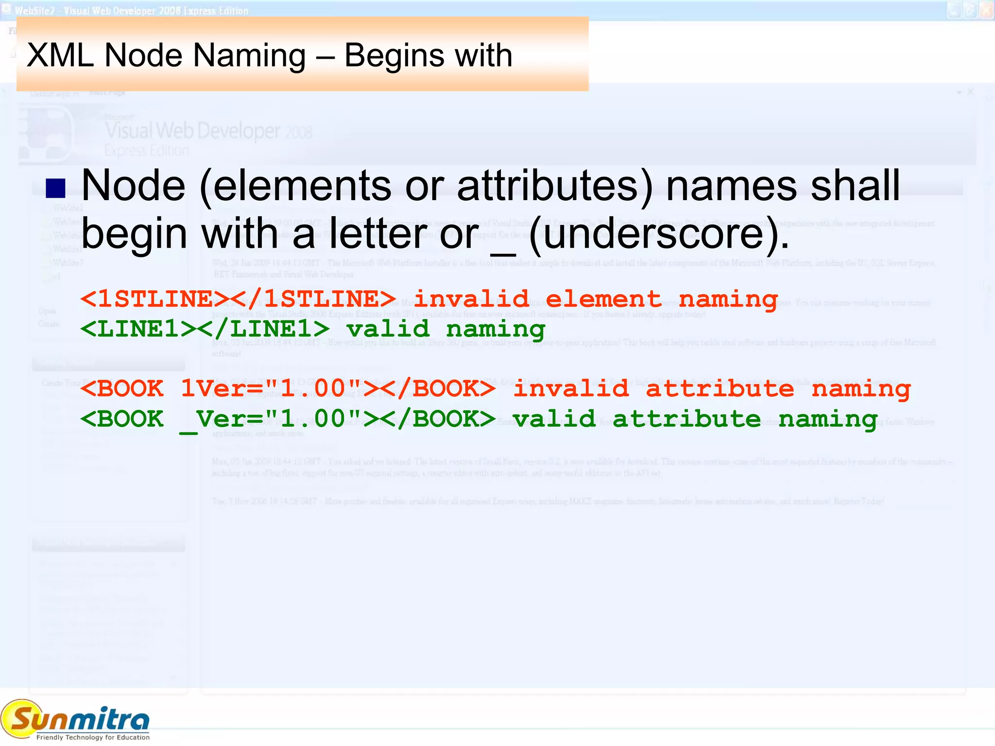 XML Node Naming – Begins with
 Node (elements or attributes) names shall
begin with a letter or _ (underscore).
<1STLINE></1STLINE> invalid element naming
<LINE1></LINE1> valid naming
<BOOK 1Ver="1.00"></BOOK> invalid attribute naming
<BOOK _Ver="1.00"></BOOK> valid attribute naming
 