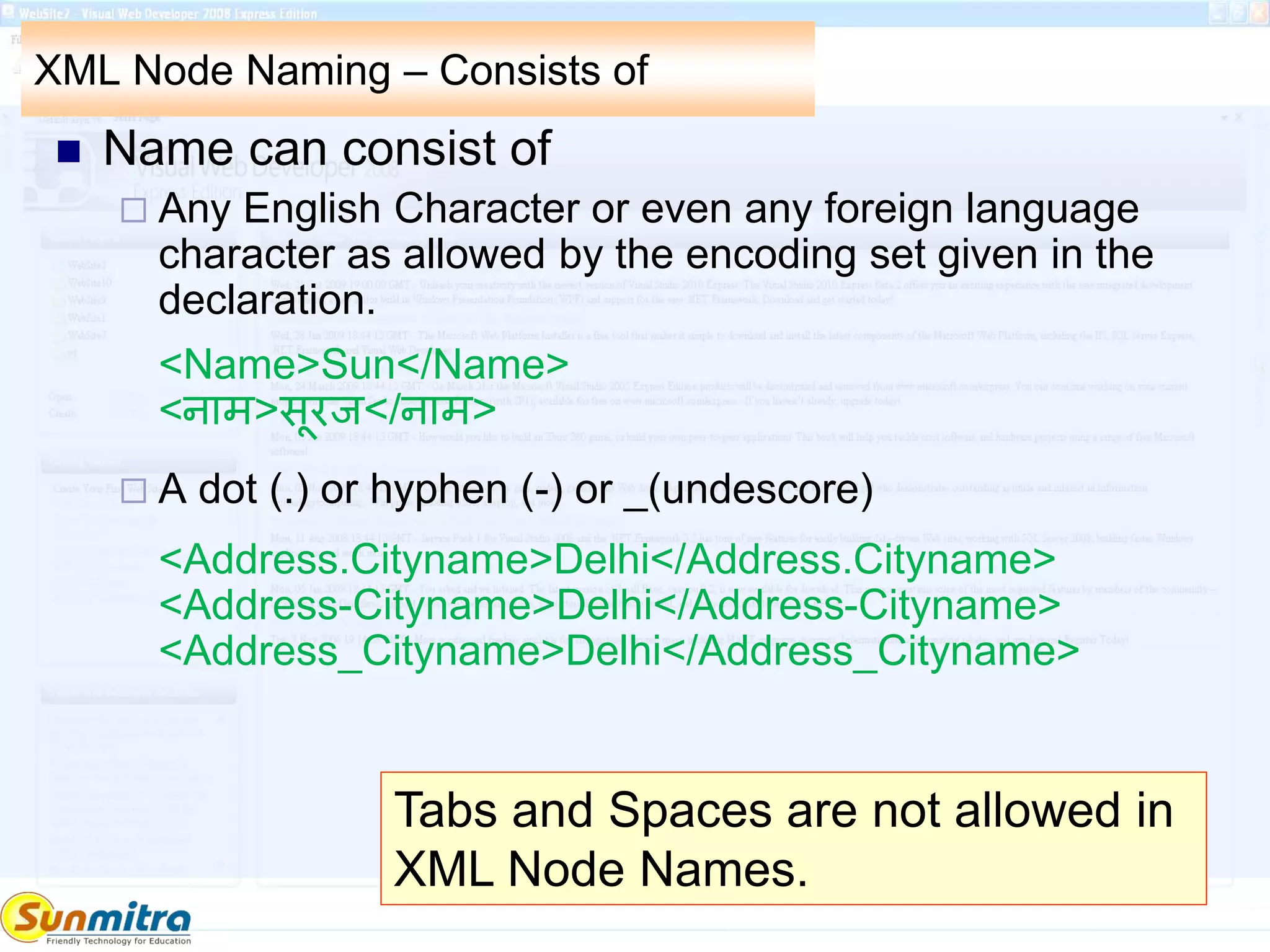 XML Node Naming – Consists of
 Name can consist of
 Any English Character or even any foreign language
character as allowed by the encoding set given in the
declaration.
<Name>Sun</Name>
<नाम>सूरज</नाम>
 A dot (.) or hyphen (-) or _(undescore)
<Address.Cityname>Delhi</Address.Cityname>
<Address-Cityname>Delhi</Address-Cityname>
<Address_Cityname>Delhi</Address_Cityname>
Tabs and Spaces are not allowed in
XML Node Names.
 