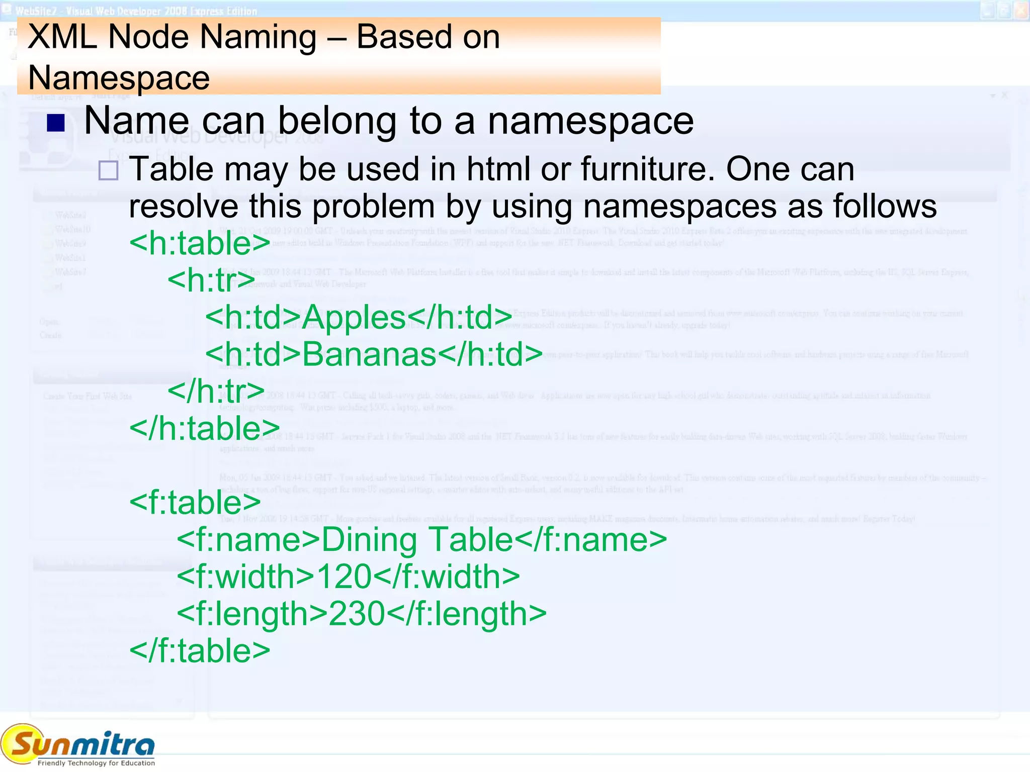 XML Node Naming – Based on
Namespace
 Name can belong to a namespace
 Table may be used in html or furniture. One can
resolve this problem by using namespaces as follows
<h:table>
<h:tr>
<h:td>Apples</h:td>
<h:td>Bananas</h:td>
</h:tr>
</h:table>
<f:table>
<f:name>Dining Table</f:name>
<f:width>120</f:width>
<f:length>230</f:length>
</f:table>
 