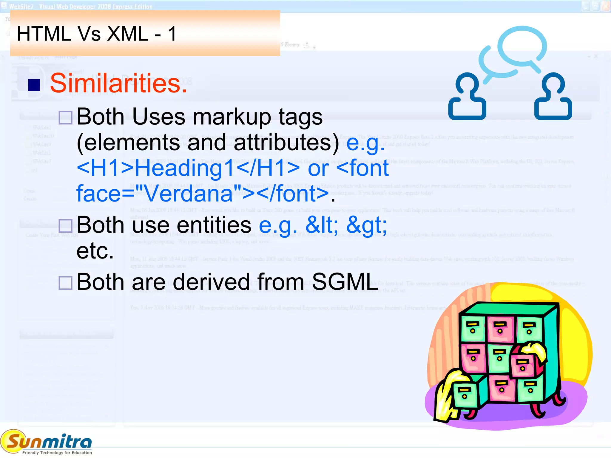 HTML Vs XML - 1
 Similarities.
Both Uses markup tags
(elements and attributes) e.g.
<H1>Heading1</H1> or <font
face="Verdana"></font>.
Both use entities e.g. &lt; &gt;
etc.
Both are derived from SGML
 