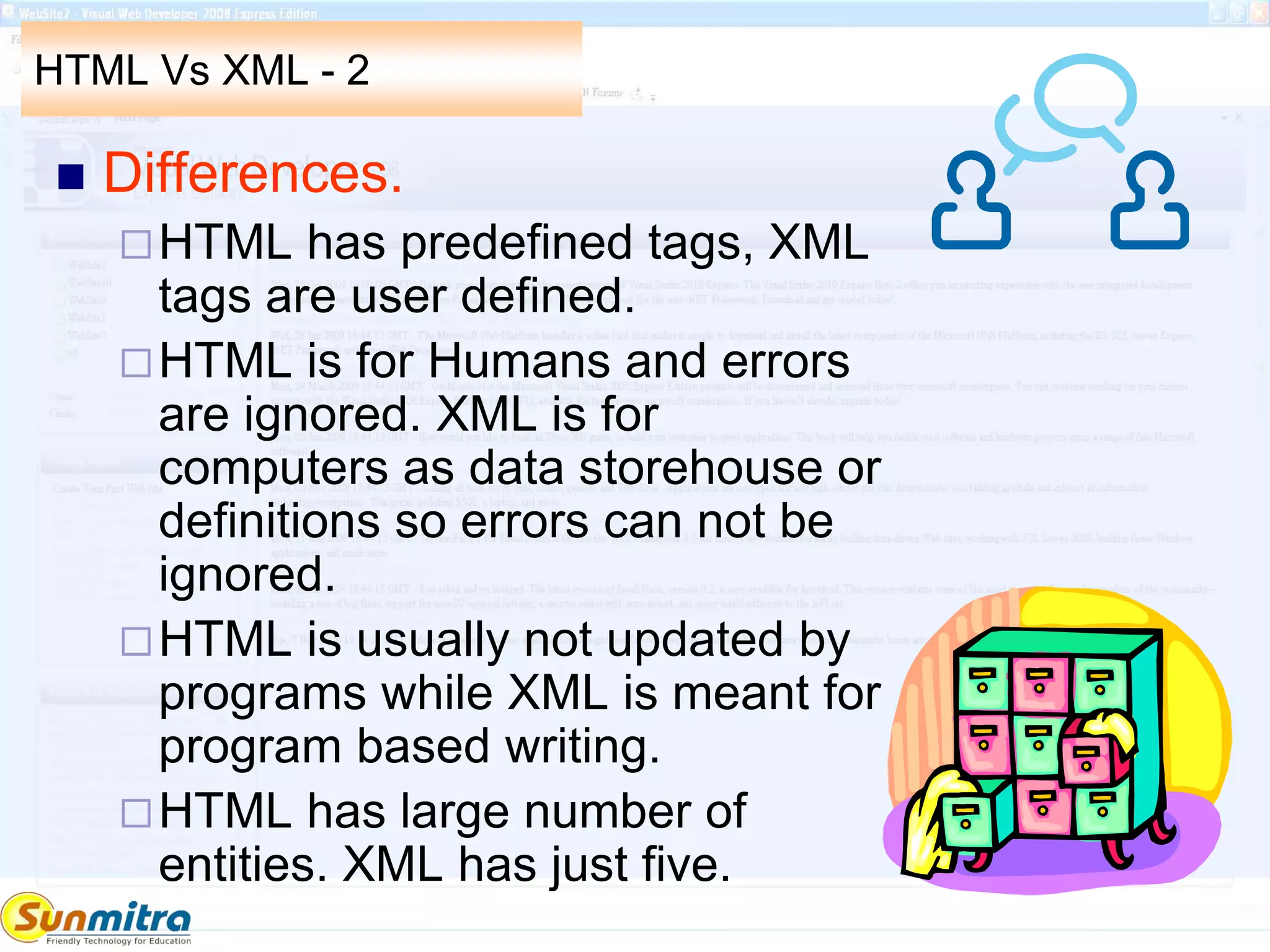 HTML Vs XML - 2
 Differences.
HTML has predefined tags, XML
tags are user defined.
HTML is for Humans and errors
are ignored. XML is for
computers as data storehouse or
definitions so errors can not be
ignored.
HTML is usually not updated by
programs while XML is meant for
program based writing.
HTML has large number of
entities. XML has just five.
 