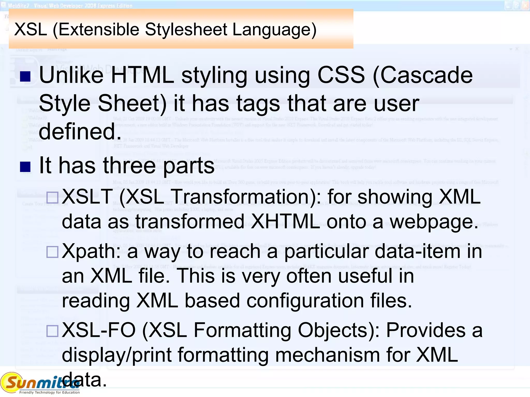XSL (Extensible Stylesheet Language)
 Unlike HTML styling using CSS (Cascade
Style Sheet) it has tags that are user
defined.
 It has three parts
XSLT (XSL Transformation): for showing XML
data as transformed XHTML onto a webpage.
Xpath: a way to reach a particular data-item in
an XML file. This is very often useful in
reading XML based configuration files.
XSL-FO (XSL Formatting Objects): Provides a
display/print formatting mechanism for XML
data.
 