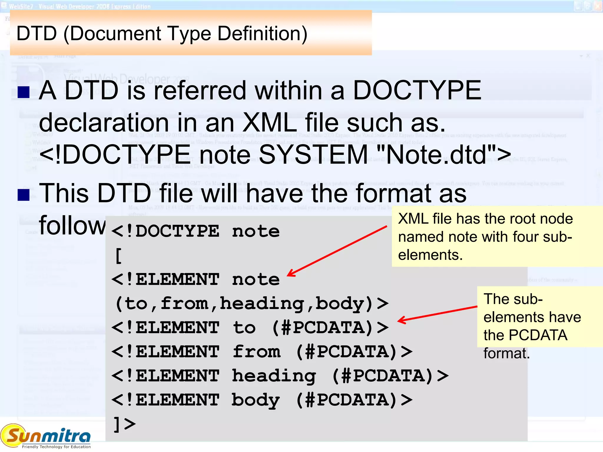 DTD (Document Type Definition)
 A DTD is referred within a DOCTYPE
declaration in an XML file such as.
<!DOCTYPE note SYSTEM "Note.dtd">
 This DTD file will have the format as
follows.<!DOCTYPE note
[
<!ELEMENT note
(to,from,heading,body)>
<!ELEMENT to (#PCDATA)>
<!ELEMENT from (#PCDATA)>
<!ELEMENT heading (#PCDATA)>
<!ELEMENT body (#PCDATA)>
]>
XML file has the root node
named note with four sub-
elements.
The sub-
elements have
the PCDATA
format.
 