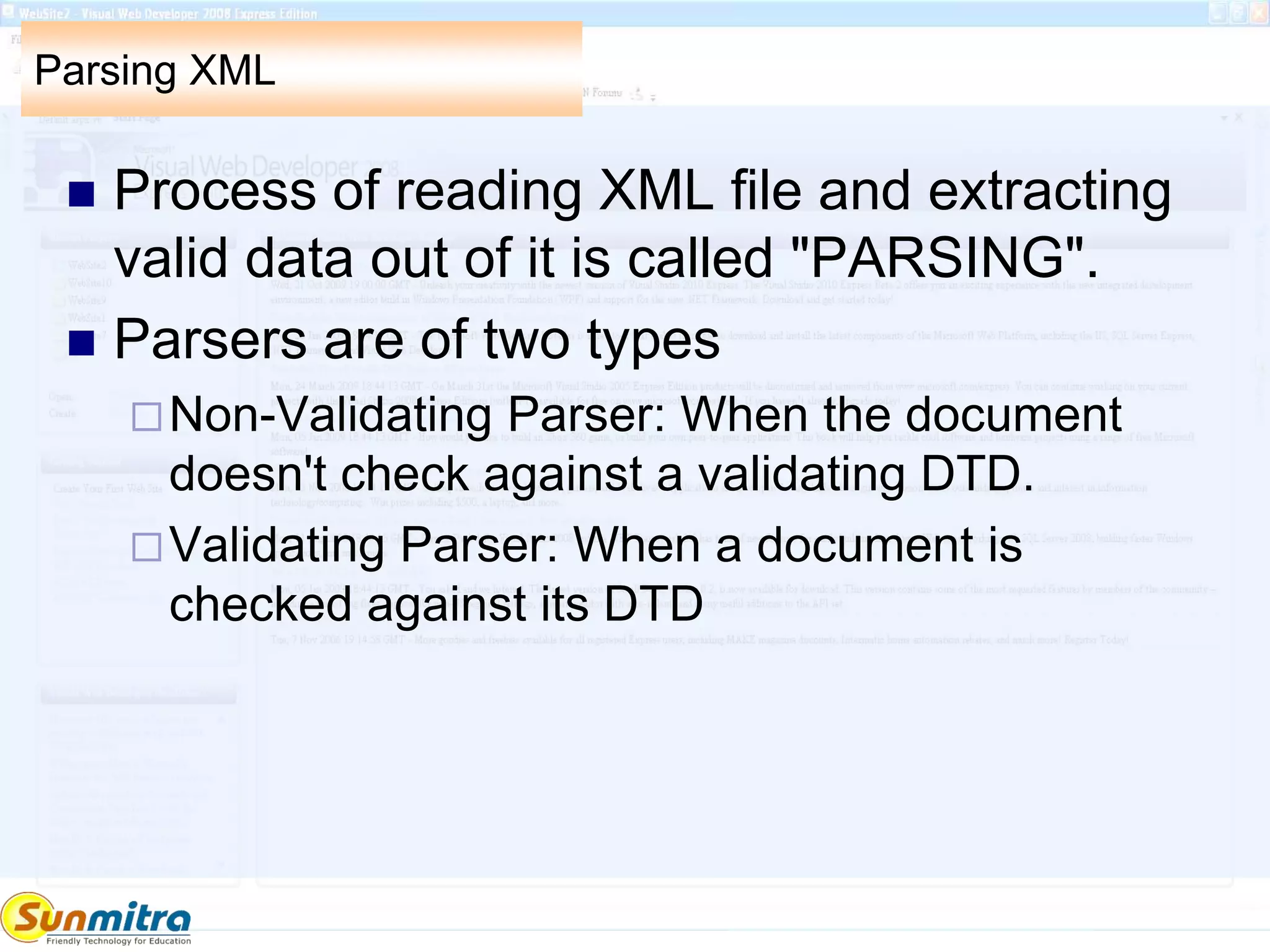 Parsing XML
 Process of reading XML file and extracting
valid data out of it is called "PARSING".
 Parsers are of two types
Non-Validating Parser: When the document
doesn't check against a validating DTD.
Validating Parser: When a document is
checked against its DTD
 