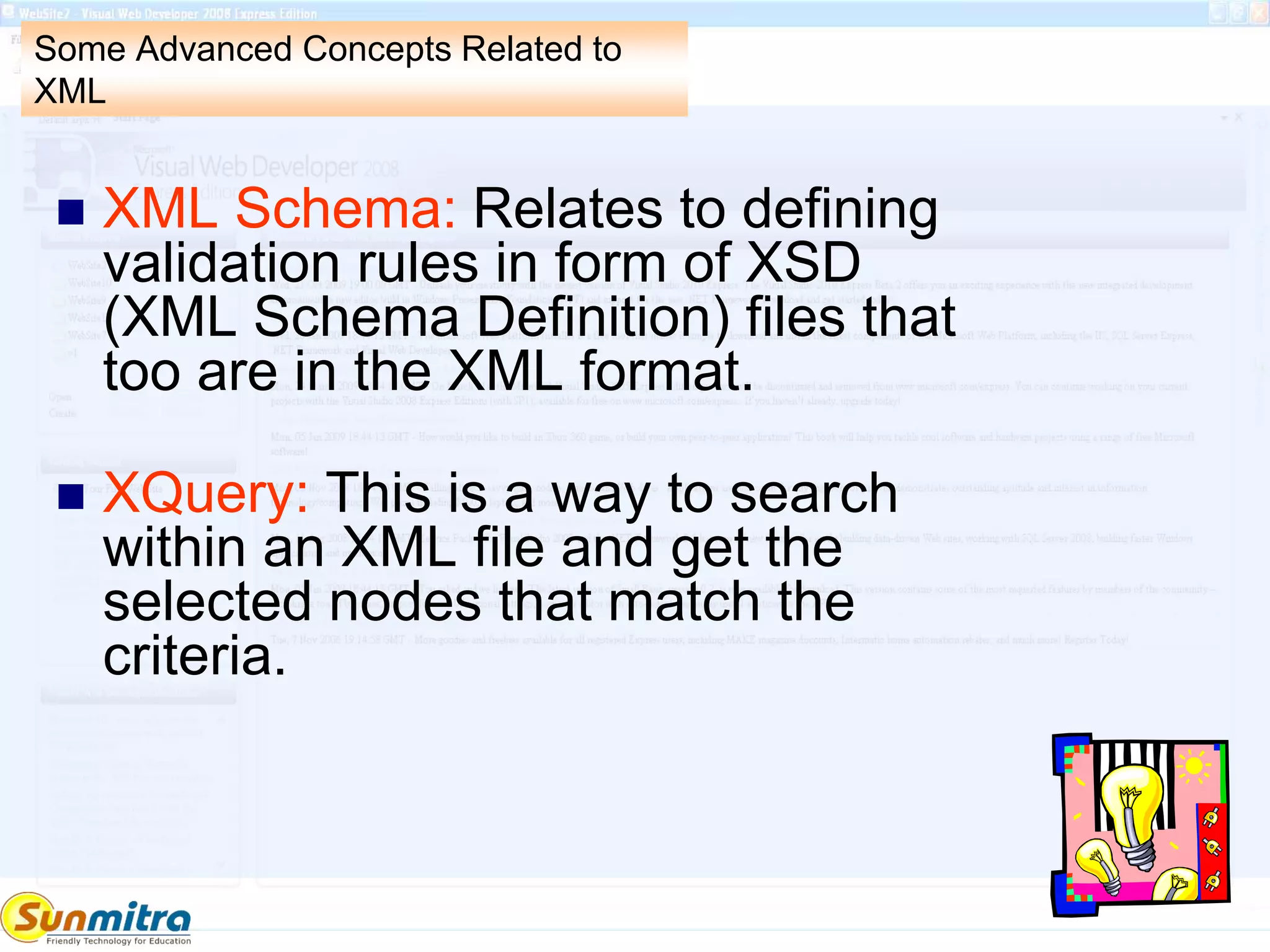 Some Advanced Concepts Related to
XML
 XML Schema: Relates to defining
validation rules in form of XSD
(XML Schema Definition) files that
too are in the XML format.
 XQuery: This is a way to search
within an XML file and get the
selected nodes that match the
criteria.
 