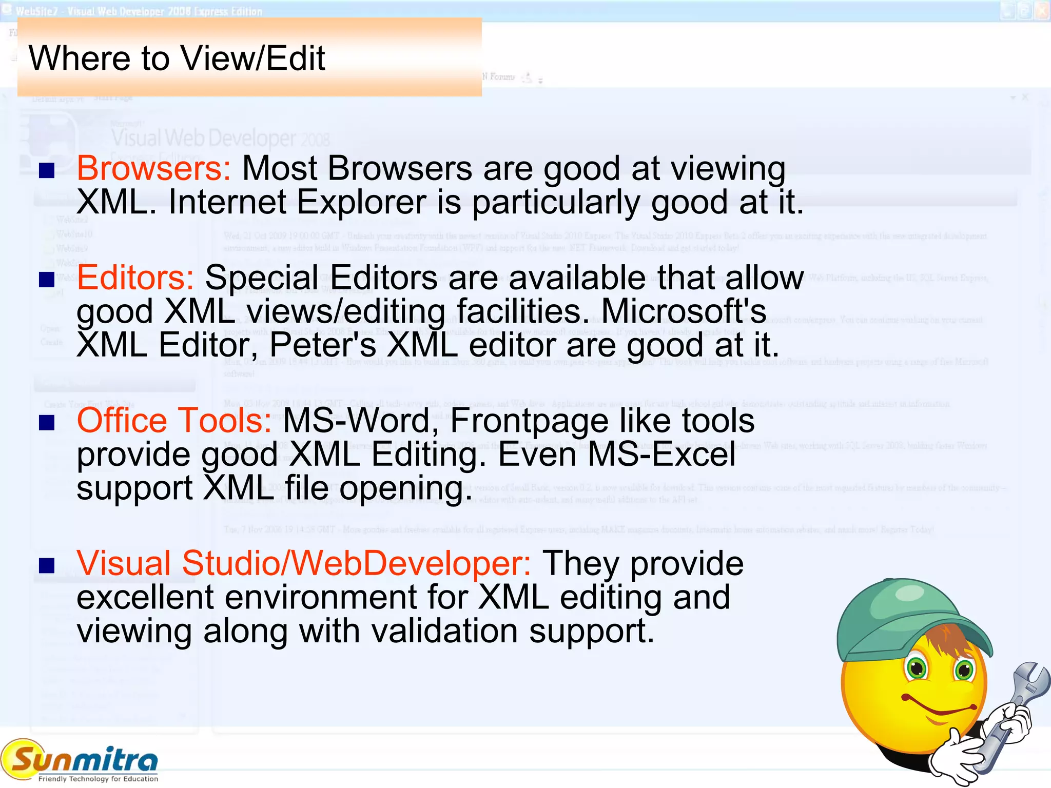 Where to View/Edit
 Browsers: Most Browsers are good at viewing
XML. Internet Explorer is particularly good at it.
 Editors: Special Editors are available that allow
good XML views/editing facilities. Microsoft's
XML Editor, Peter's XML editor are good at it.
 Office Tools: MS-Word, Frontpage like tools
provide good XML Editing. Even MS-Excel
support XML file opening.
 Visual Studio/WebDeveloper: They provide
excellent environment for XML editing and
viewing along with validation support.
 