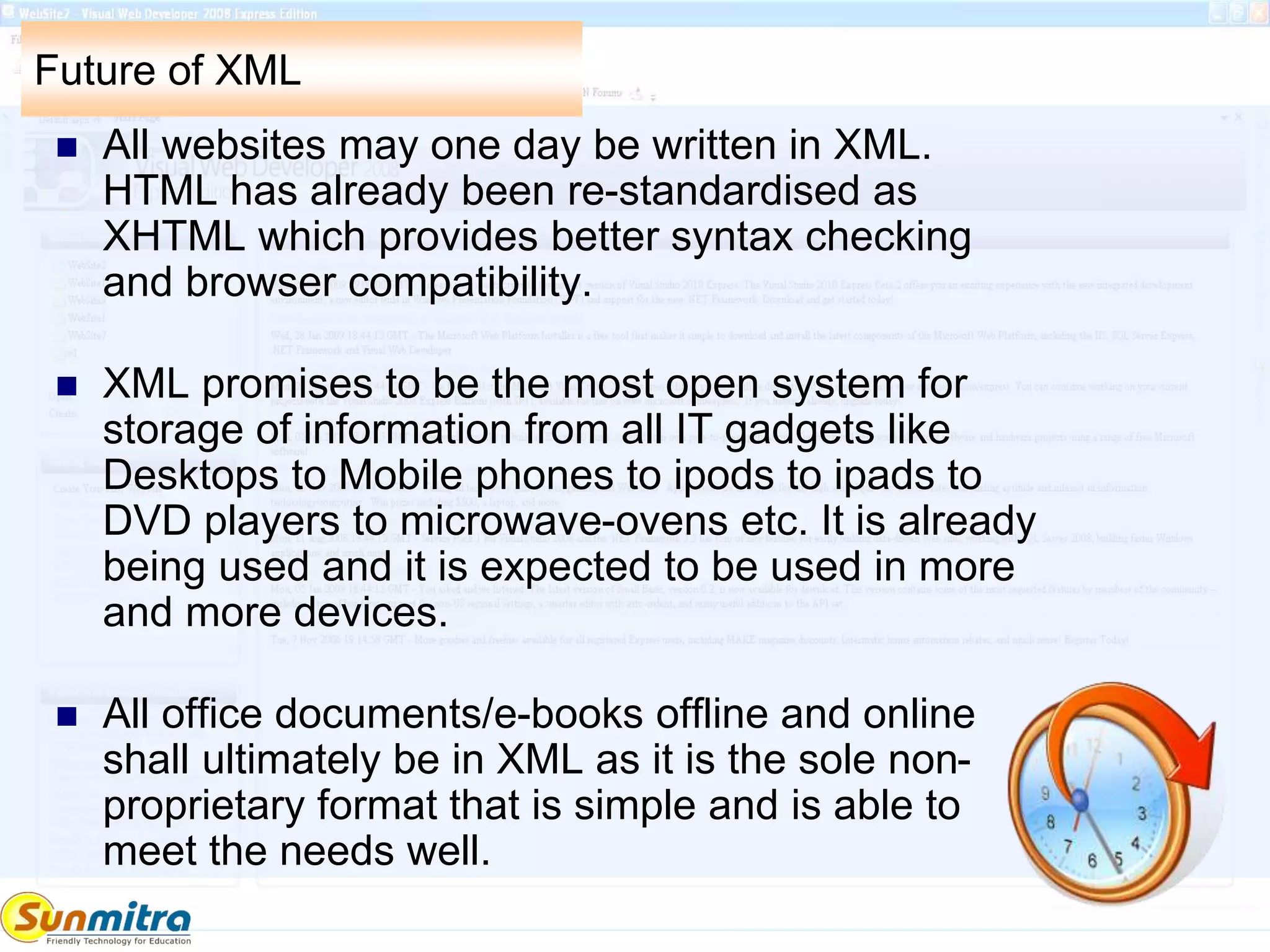Future of XML
 All websites may one day be written in XML.
HTML has already been re-standardised as
XHTML which provides better syntax checking
and browser compatibility.
 XML promises to be the most open system for
storage of information from all IT gadgets like
Desktops to Mobile phones to ipods to ipads to
DVD players to microwave-ovens etc. It is already
being used and it is expected to be used in more
and more devices.
 All office documents/e-books offline and online
shall ultimately be in XML as it is the sole non-
proprietary format that is simple and is able to
meet the needs well.
 